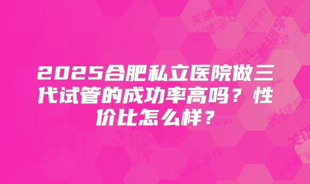 2025合肥私立医院做三代试管的成功率高吗？性价比怎么样？