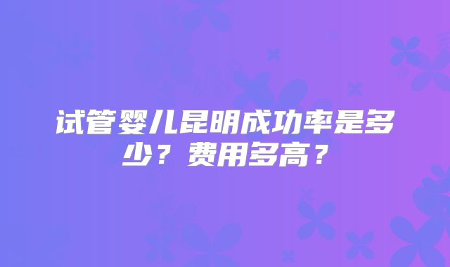 试管婴儿昆明成功率是多少?费用多高?