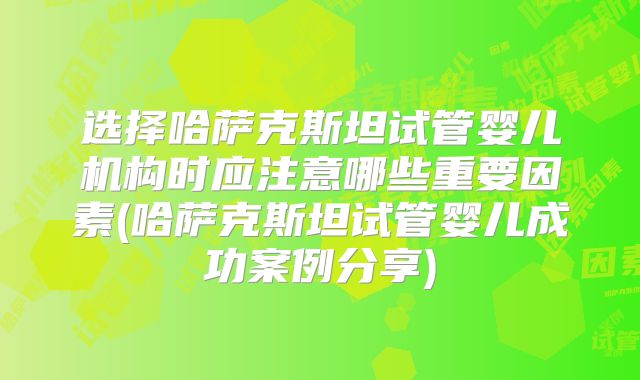 选择哈萨克斯坦试管婴儿机构时应注意哪些重要因素(哈萨克斯坦试管婴儿成功案例分享)