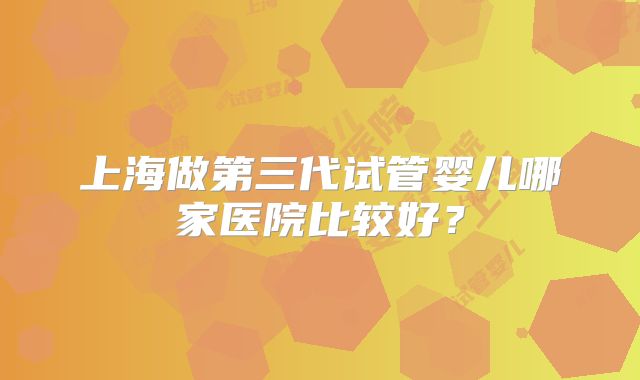 上海做第三代试管婴儿哪家医院比较好？