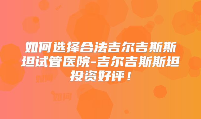 如何选择合法吉尔吉斯斯坦试管医院-吉尔吉斯斯坦投资好评！