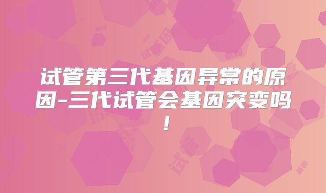 试管第三代基因异常的原因-三代试管会基因突变吗!