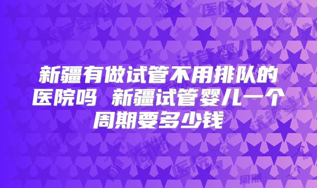 新疆有做试管不用排队的医院吗 新疆试管婴儿一个周期要多少钱