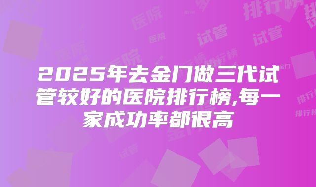 2025年去金门做三代试管较好的医院排行榜,每一家成功率都很高