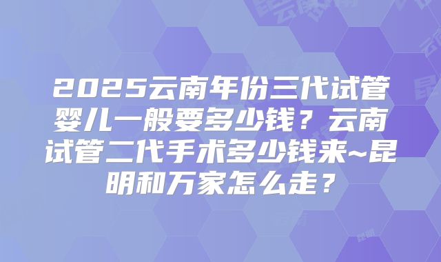 2025云南年份三代试管婴儿一般要多少钱？云南试管二代手术多少钱来~昆明和万家怎么走？