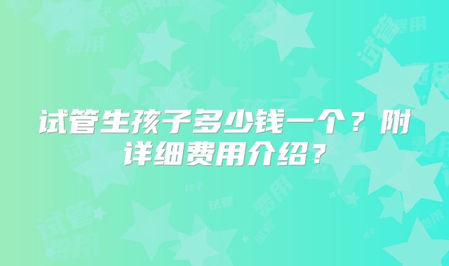 试管生孩子多少钱一个?附详细费用介绍?