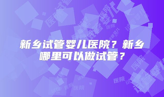 新乡试管婴儿医院?新乡哪里可以做试管?