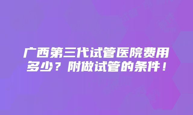广西第三代试管医院费用多少？附做试管的条件！