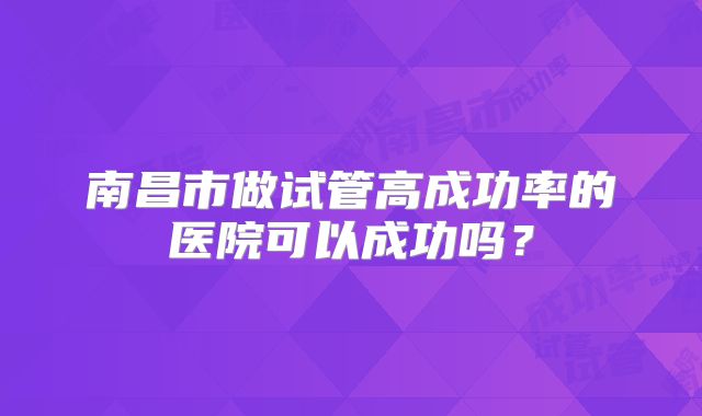 南昌市做试管高成功率的医院可以成功吗?