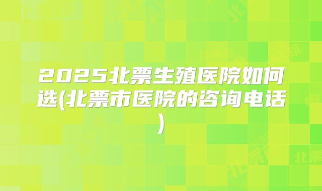 2025北票生殖医院如何选(北票市医院的咨询电话)