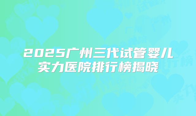 2025广州三代试管婴儿实力医院排行榜揭晓