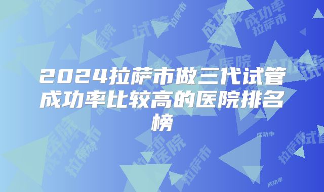 2024拉萨市做三代试管成功率比较高的医院排名榜