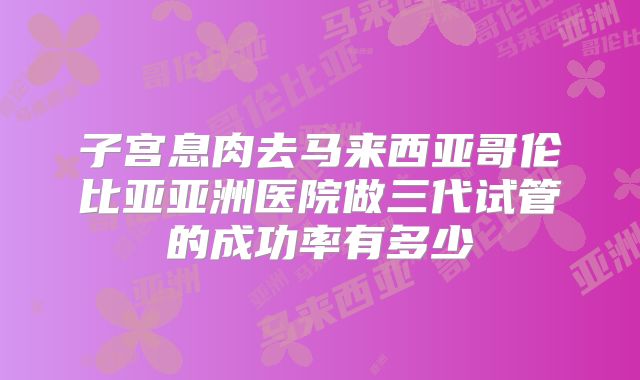 子宫息肉去马来西亚哥伦比亚亚洲医院做三代试管的成功率有多少