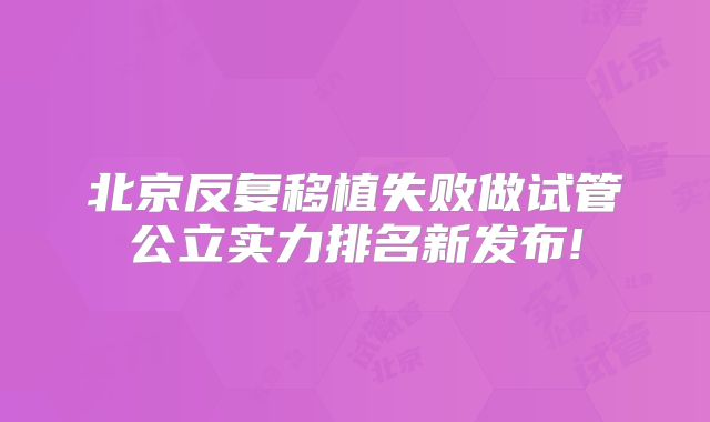 北京反复移植失败做试管公立实力排名新发布!