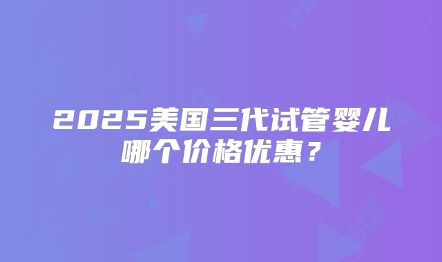 2025美国三代试管婴儿哪个价格优惠?