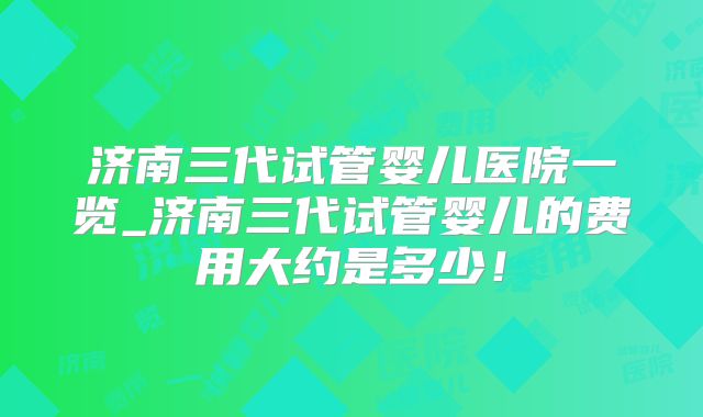 济南三代试管婴儿医院一览_济南三代试管婴儿的费用大约是多少！