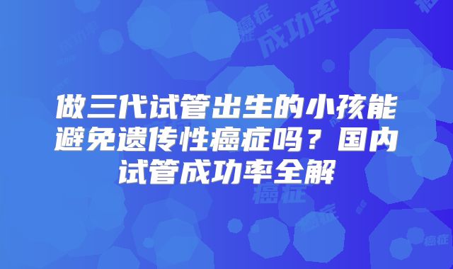 做三代试管出生的小孩能避免遗传性癌症吗？国内试管成功率全解