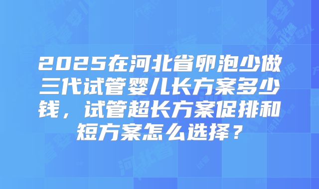 2025在河北省卵泡少做三代试管婴儿长方案多少钱，试管超长方案促排和短方案怎么选择？