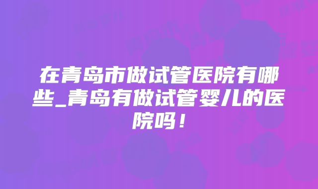 在青岛市做试管医院有哪些_青岛有做试管婴儿的医院吗！