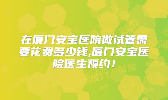在厦门安宝医院做试管需要花费多少钱,厦门安宝医院医生预约！