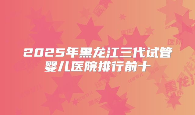 2025年黑龙江三代试管婴儿医院排行前十