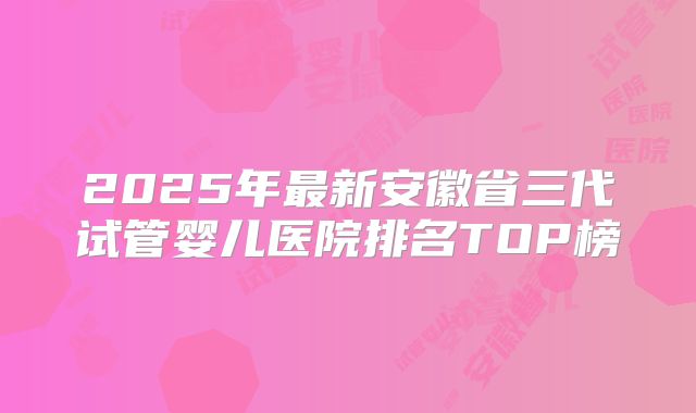 2025年最新安徽省三代试管婴儿医院排名TOP榜