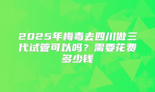 2025年梅毒去四川做三代试管可以吗？需要花费多少钱