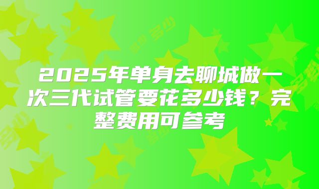 2025年单身去聊城做一次三代试管要花多少钱?完整费用可参考