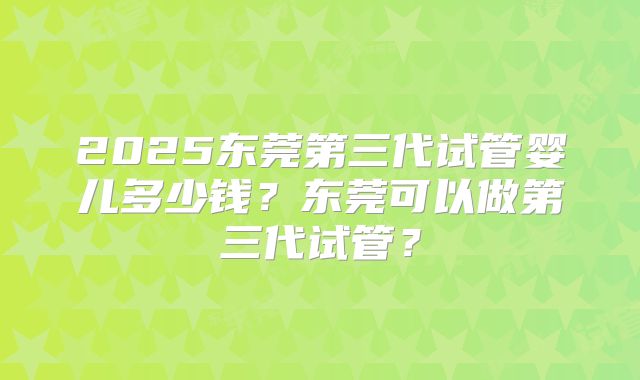 2025东莞第三代试管婴儿多少钱？东莞可以做第三代试管？