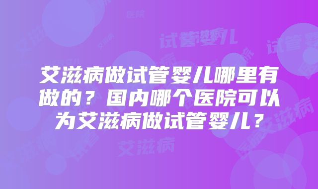 艾滋病做试管婴儿哪里有做的?国内哪个医院可以为艾滋病做试管婴儿?