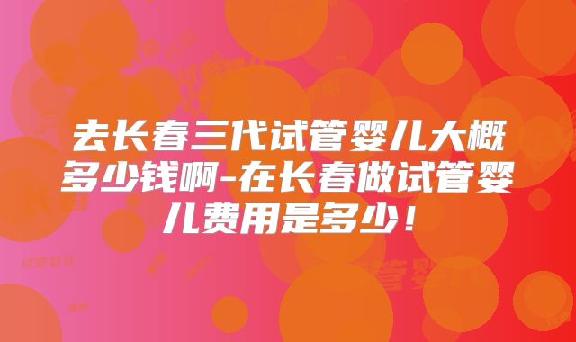 去长春三代试管婴儿大概多少钱啊-在长春做试管婴儿费用是多少!