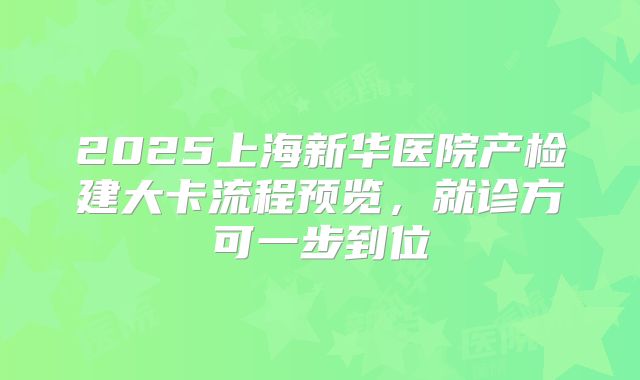 2025上海新华医院产检建大卡流程预览，就诊方可一步到位