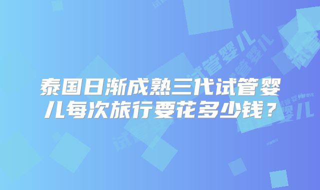 泰国日渐成熟三代试管婴儿每次旅行要花多少钱？