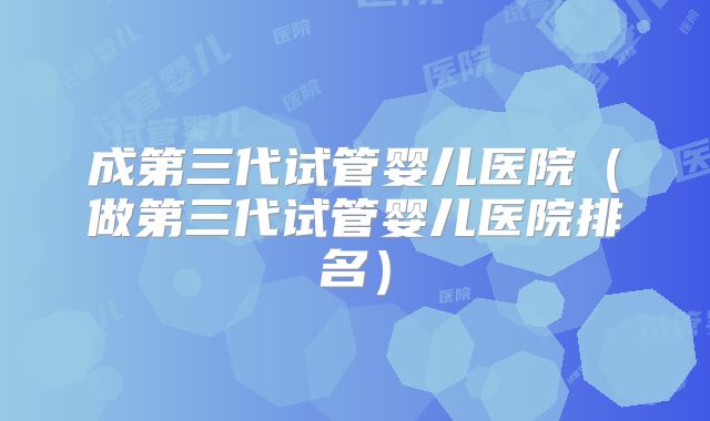 成第三代试管婴儿医院（做第三代试管婴儿医院排名）