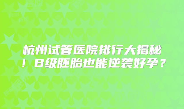 杭州试管医院排行大揭秘!B级胚胎也能逆袭好孕?