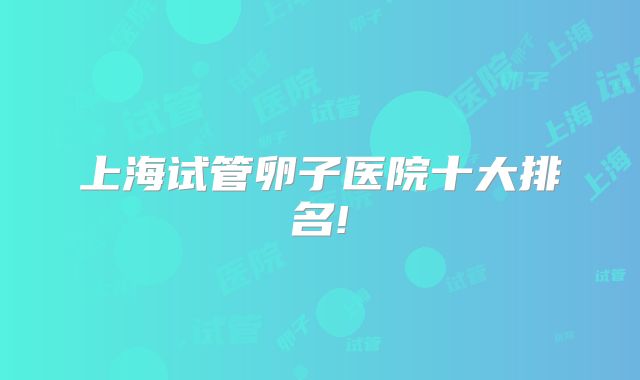 上海试管卵子医院十大排名!