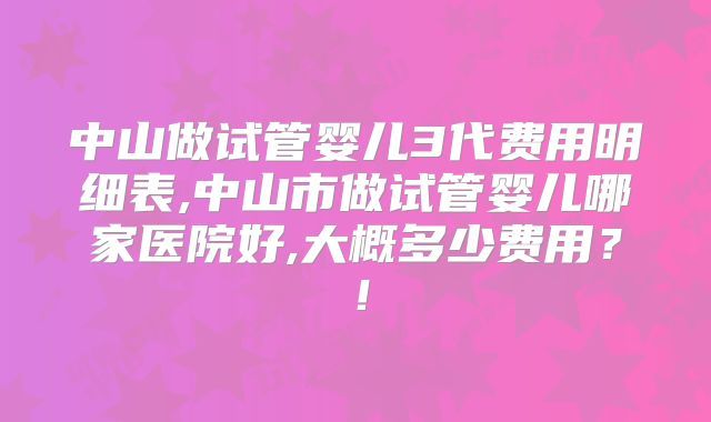 中山做试管婴儿3代费用明细表,中山市做试管婴儿哪家医院好,大概多少费用?!