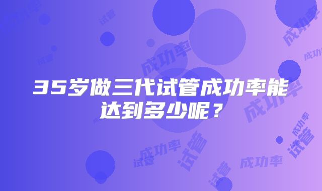 35岁做三代试管成功率能达到多少呢?