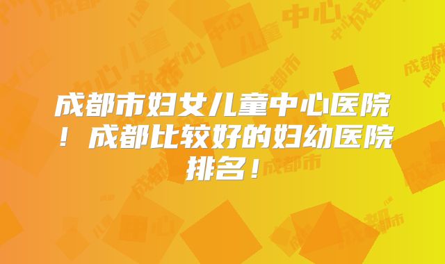 成都市妇女儿童中心医院!成都比较好的妇幼医院排名!