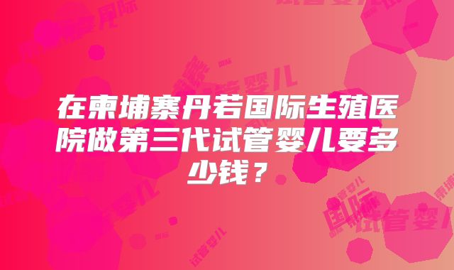 在柬埔寨丹若国际生殖医院做第三代试管婴儿要多少钱?