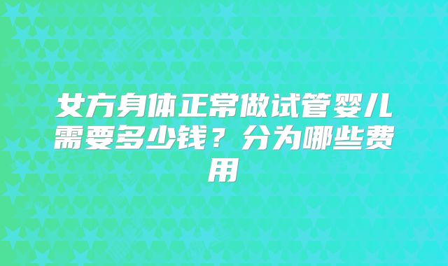 女方身体正常做试管婴儿需要多少钱？分为哪些费用