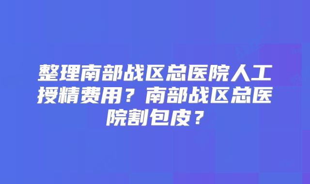 整理南部战区总医院人工授精费用？南部战区总医院割包皮？