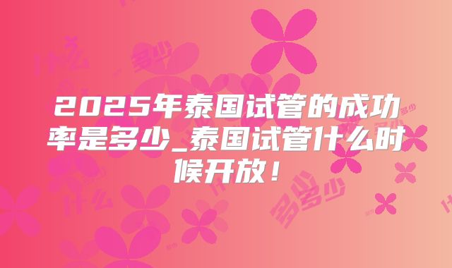 2025年泰国试管的成功率是多少_泰国试管什么时候开放！