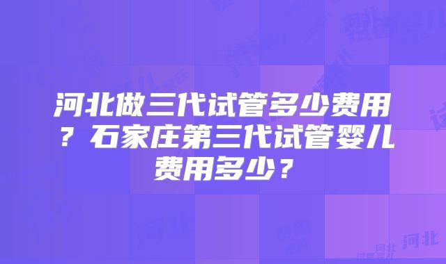 河北做三代试管多少费用？石家庄第三代试管婴儿费用多少？