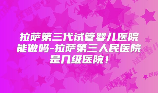 拉萨第三代试管婴儿医院能做吗-拉萨第三人民医院是几级医院！