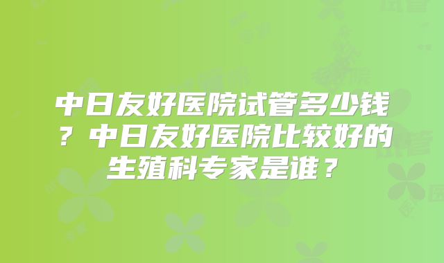 中日友好医院试管多少钱?中日友好医院比较好的生殖科专家是谁?
