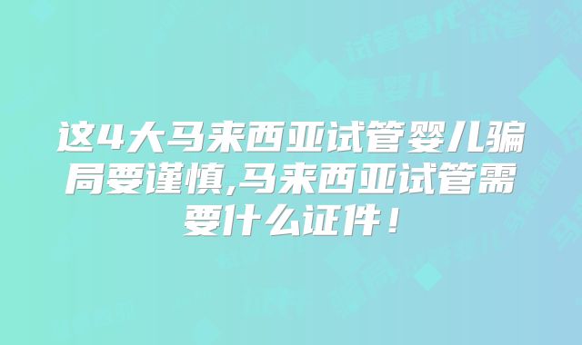 这4大马来西亚试管婴儿骗局要谨慎,马来西亚试管需要什么证件!