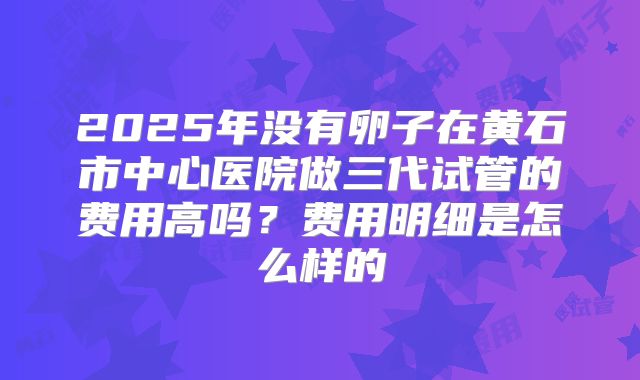 2025年没有卵子在黄石市中心医院做三代试管的费用高吗？费用明细是怎么样的