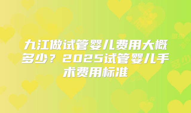 九江做试管婴儿费用大概多少？2025试管婴儿手术费用标准