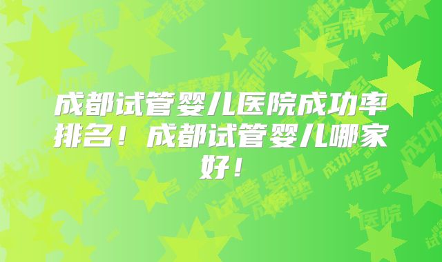 成都试管婴儿医院成功率排名!成都试管婴儿哪家好!
